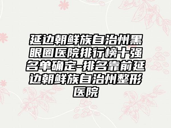 延边朝鲜族自治州黑眼圈医院排行榜十强名单确定-排名靠前延边朝鲜族自治州整形医院