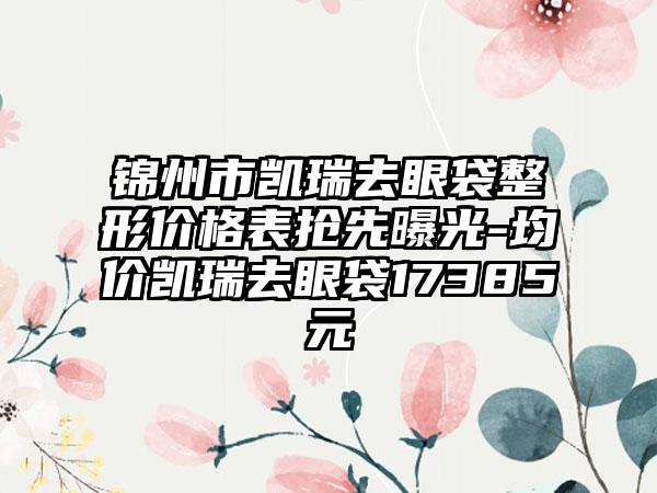 锦州市凯瑞去眼袋整形价格表抢先曝光-均价凯瑞去眼袋17385元