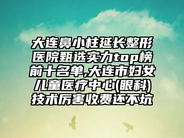 大连鼻小柱延长整形医院甄选实力top榜前十名单,大连市妇女儿童医疗中心(眼科)技术厉害收费还不坑