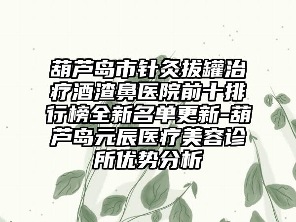 葫芦岛市针灸拔罐治疗酒渣鼻医院前十排行榜全新名单更新-葫芦岛元辰医疗美容诊所优势分析