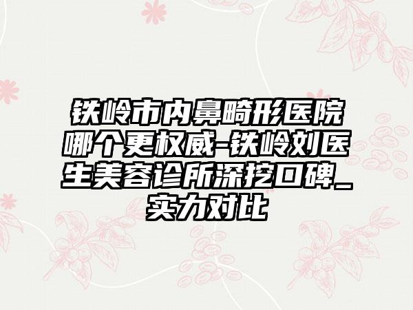 铁岭市内鼻畸形医院哪个更权威-铁岭刘医生美容诊所深挖口碑_实力对比