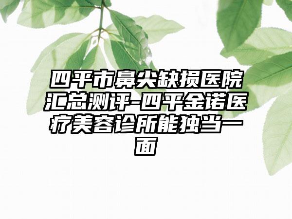 四平市鼻尖缺损医院汇总测评-四平金诺医疗美容诊所能独当一面
