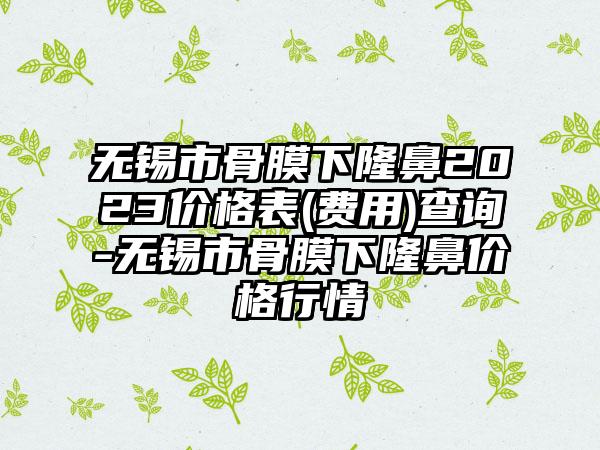 无锡市骨膜下隆鼻2023价格表(费用)查询-无锡市骨膜下隆鼻价格行情