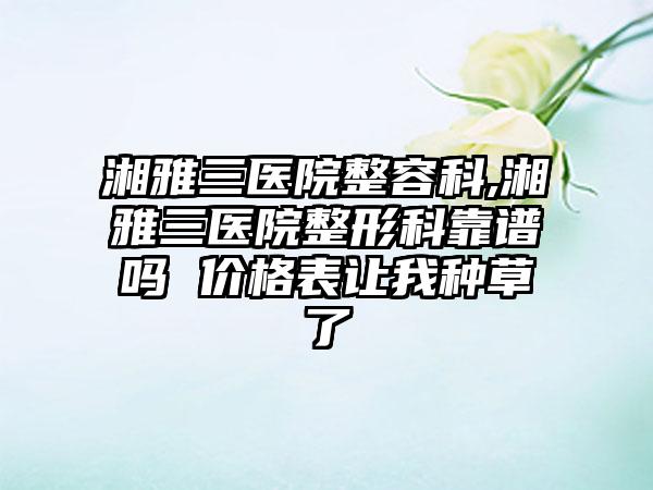 湘雅三医院整容科,湘雅三医院整形科靠谱吗 价格表让我种草了