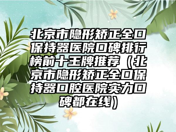 北京市隐形矫正全口保持器医院口碑排行榜前十王牌推荐（北京市隐形矫正全口保持器口腔医院实力口碑都在线）