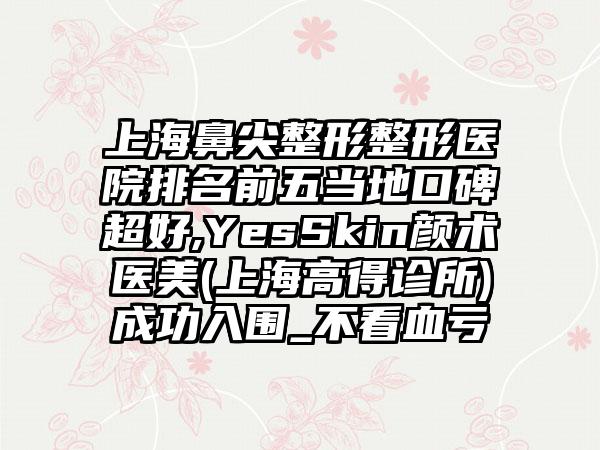 上海鼻尖整形整形医院排名前五当地口碑超好,YesSkin颜术医美(上海高得诊所)成功入围_不看血亏