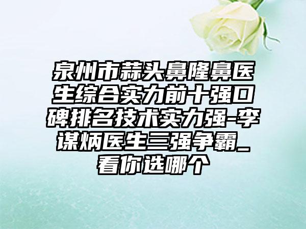 泉州市蒜头鼻隆鼻医生综合实力前十强口碑排名技术实力强-李谋炳医生三强争霸_看你选哪个
