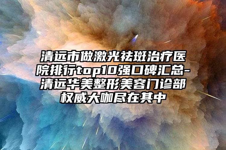 清远市做激光祛斑治疗医院排行top10强口碑汇总-清远华美整形美容门诊部权威大咖尽在其中