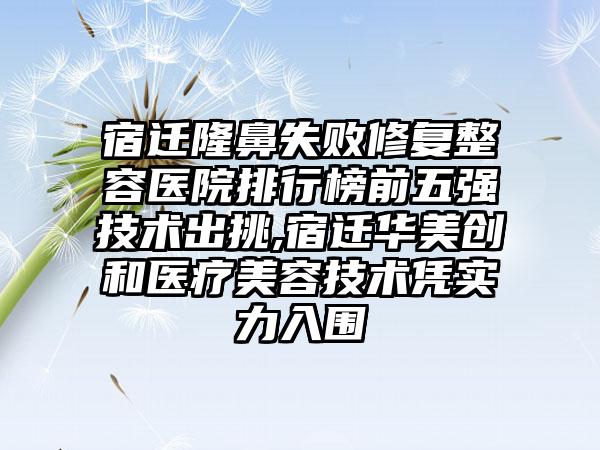 宿迁隆鼻失败修复整容医院排行榜前五强技术出挑,宿迁华美创和医疗美容技术凭实力入围