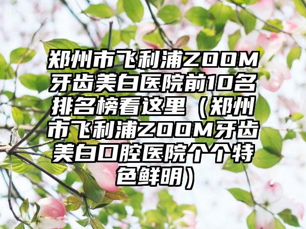 郑州市飞利浦ZOOM牙齿美白医院前10名排名榜看这里(郑州市飞利浦ZOOM牙齿美白口腔医院个个特色鲜明)