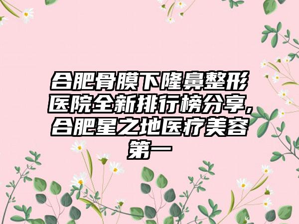 合肥骨膜下七元医院全新排行榜分享,合肥星之地医疗美容第一