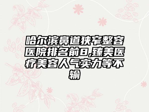 哈尔滨鼻道狭窄整容医院排名前8,臻美医疗美容人气实力等不输