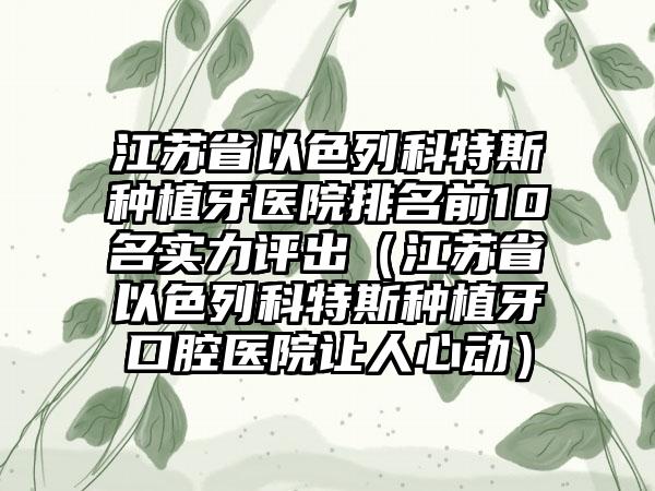 江苏省以色列科特斯种植牙医院排名前10名实力评出（江苏省以色列科特斯种植牙口腔医院让人心动）