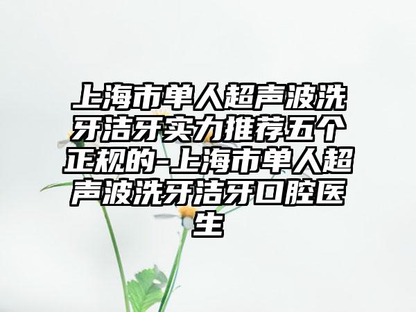 上海市单人超声波洗牙洁牙实力推荐五个正规的-上海市单人超声波洗牙洁牙口腔医生