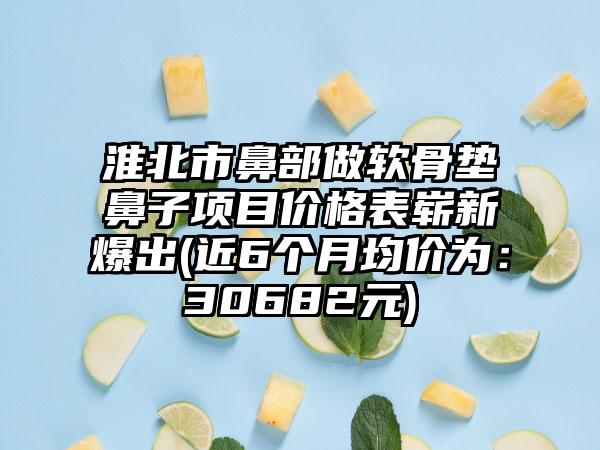 淮北市鼻部做软骨垫鼻子项目价格表崭新爆出(近6个月均价为：30682元)