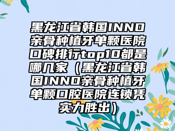 黑龙江省韩国INNO亲骨种植牙单颗医院口碑排行top10都是哪几家（黑龙江省韩国INNO亲骨种植牙单颗口腔医院连锁凭实力胜出）