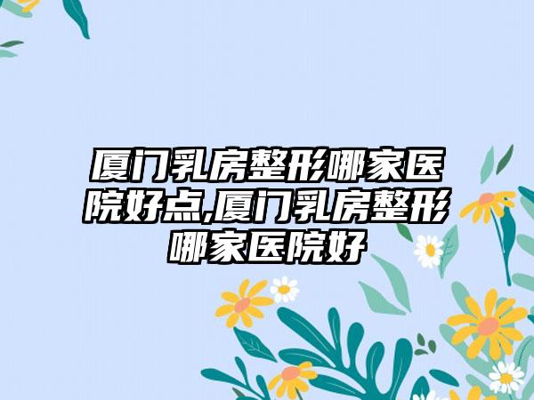 厦门乳房整形哪家医院好点,厦门乳房整形哪家医院好