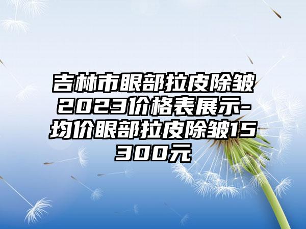 吉林市眼部拉皮除皱2023价格表展示-均价眼部拉皮除皱15300元