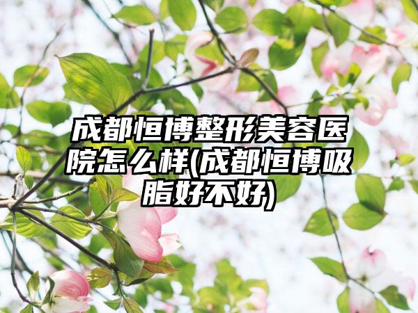 成都恒博整形美容医院怎么样(成都恒博吸脂好不好)