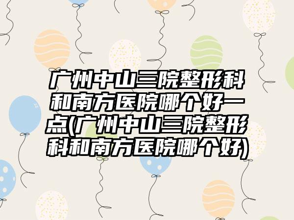 广州中山三院整形科和南方医院哪个好一点(广州中山三院整形科和南方医院哪个好)