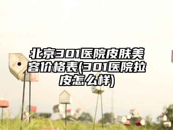 北京301医院皮肤美容价格表(301医院拉皮怎么样)