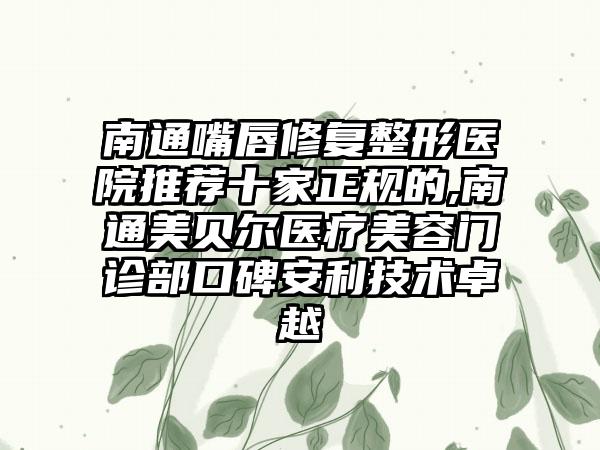 南通嘴唇修复整形医院推荐十家正规的,南通美贝尔医疗美容门诊部口碑安利技术卓越