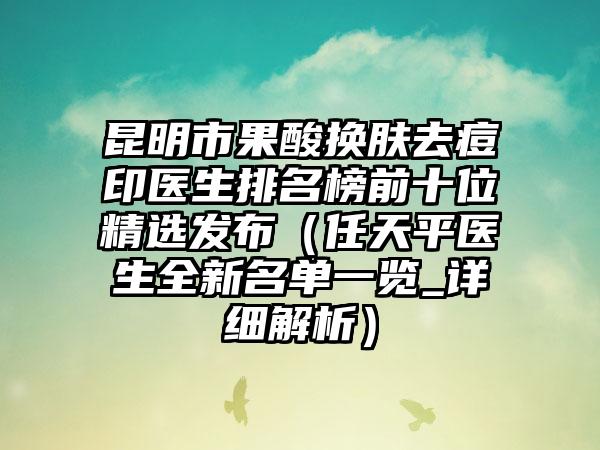 昆明市果酸换肤去痘印医生排名榜前十位精选发布（任天平医生全新名单一览_详细解析）