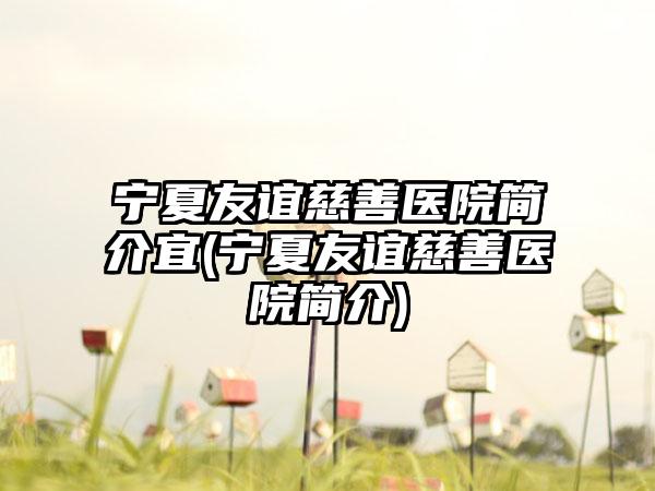 宁夏友谊慈善医院简介宜(宁夏友谊慈善医院简介)