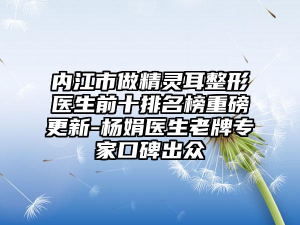 内江市做精灵耳整形医生前十排名榜重磅更新-杨娟医生老牌骨干医生口碑出众