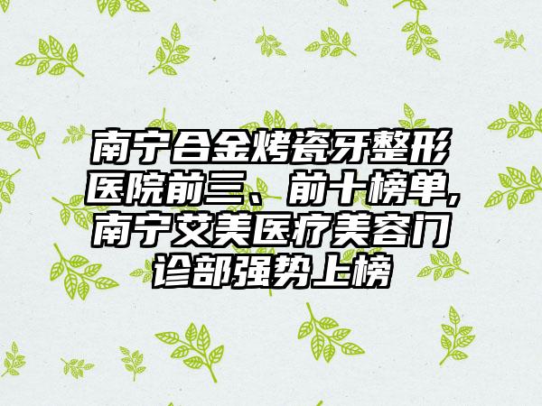 南宁合金烤瓷牙整形医院前三、前十榜单,南宁艾美医疗美容门诊部强势上榜