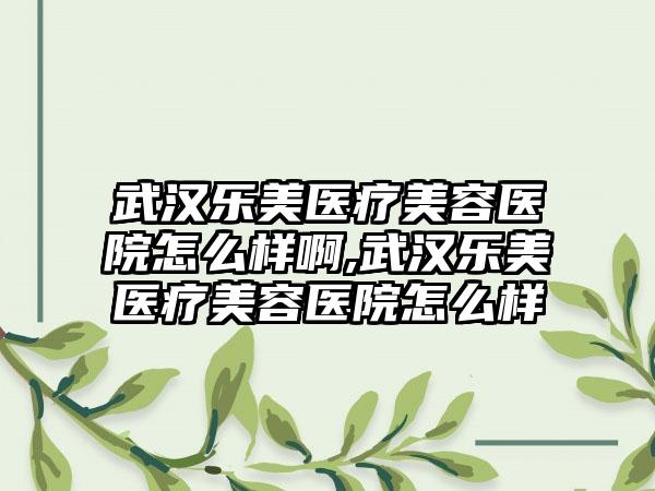 武汉乐美医疗美容医院怎么样啊,武汉乐美医疗美容医院怎么样