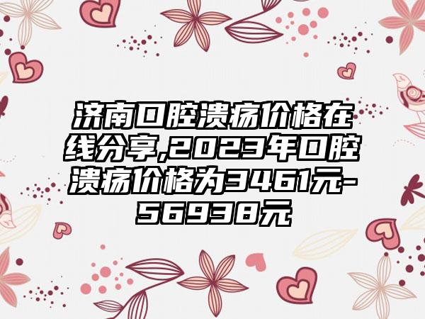 济南口腔溃疡价格在线分享,2023年口腔溃疡价格为3461元-56938元