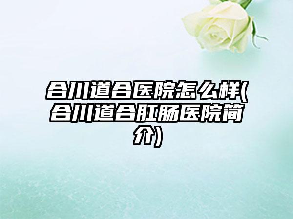 合川道合医院怎么样(合川道合肛肠医院简介)