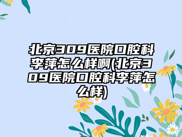 北京309医院口腔科李萍怎么样啊(北京309医院口腔科李萍怎么样)