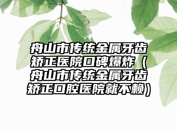 舟山市传统金属牙齿矫正医院口碑爆炸（舟山市传统金属牙齿矫正口腔医院就不赖）