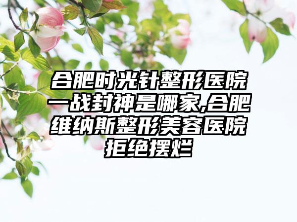 合肥时光针整形医院一战封神是哪家,合肥维纳斯整形美容医院拒绝摆烂