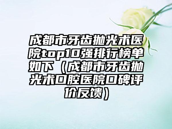 成都市牙齿抛光术医院top10强排行榜单如下（成都市牙齿抛光术口腔医院口碑评价反馈）