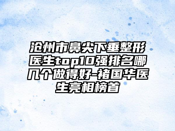 沧州市鼻尖下垂整形医生top10强排名哪几个做得好-褚国华医生亮相榜首