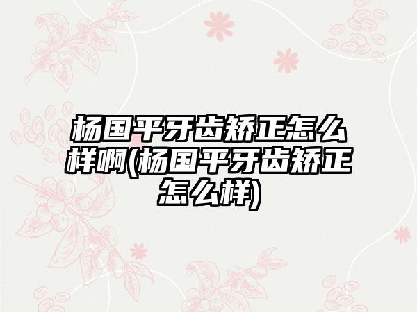 杨国平牙齿矫正怎么样啊(杨国平牙齿矫正怎么样)