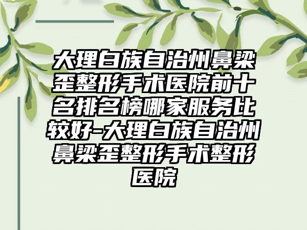 大理白族自治州鼻梁歪整形手术医院前十名排名榜哪家服务比较好-大理白族自治州鼻梁歪整形手术整形医院
