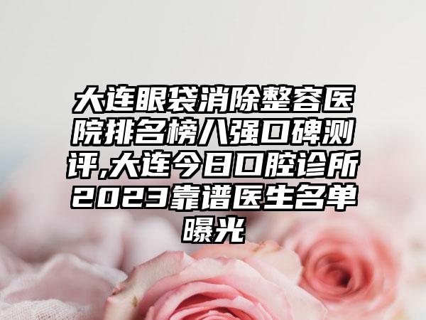 大连眼袋消除整容医院排名榜八强口碑测评,大连今日口腔诊所2023靠谱医生名单曝光