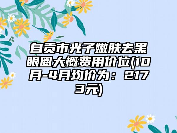 自贡市光子嫩肤去黑眼圈大概费用价位(10月-4月均价为：2173元)