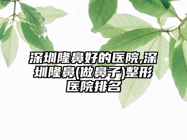 深圳隆鼻好的医院,深圳隆鼻(做鼻子)整形医院排名