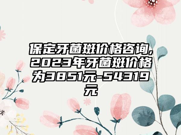 保定牙菌斑价格咨询,2023年牙菌斑价格为3851元-54319元