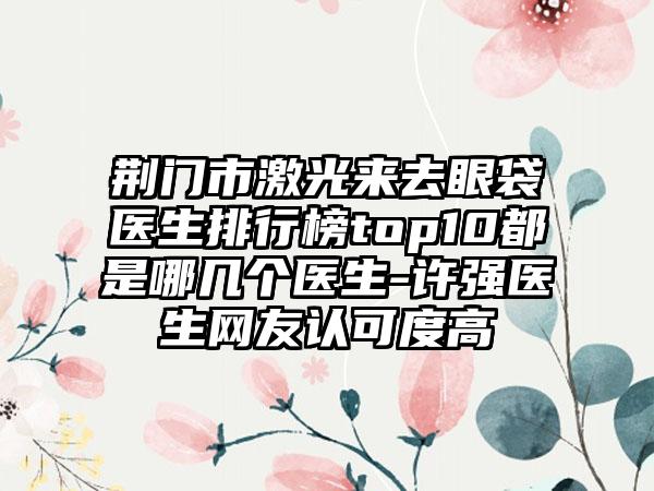 荆门市激光来去眼袋医生排行榜top10都是哪几个医生-许强医生网友认可度高