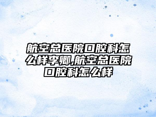 航空总医院口腔科怎么样李卿,航空总医院口腔科怎么样
