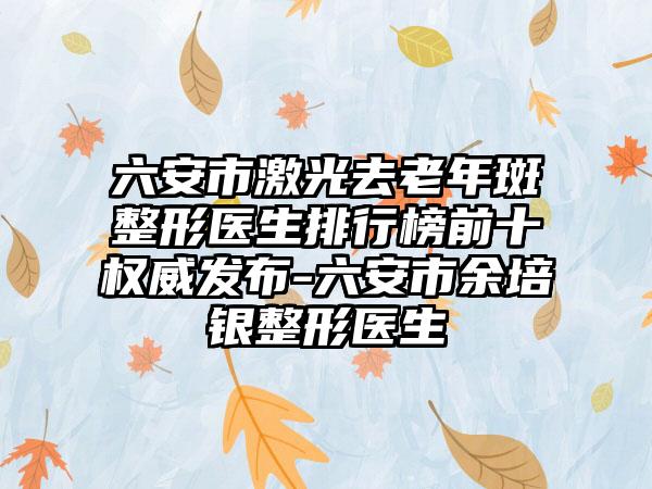六安市激光去老年斑整形医生排行榜前十权威发布-六安市余培银整形医生