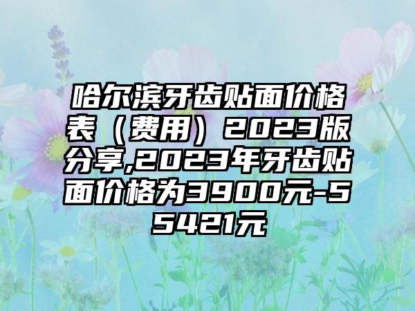 哈尔滨牙齿贴面价格表(费用)2023版分享,2023年牙齿贴面价格为3900元-55421元