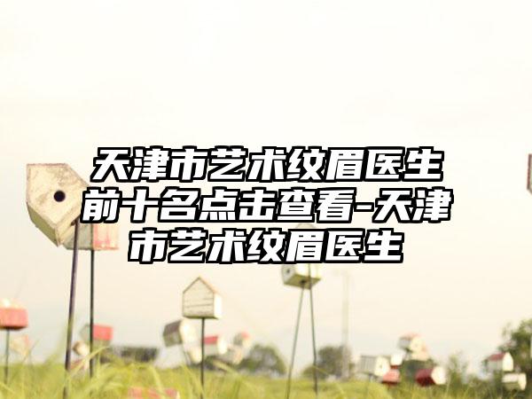 天津市艺术纹眉医生前十名点击查看-天津市艺术纹眉医生