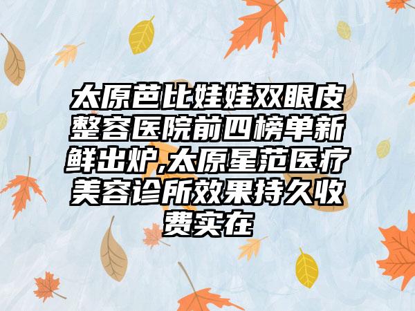 太原芭比娃娃双眼皮整容医院前四榜单新鲜出炉,太原星范医疗美容诊所成果持久收费实在